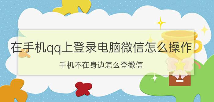 在手机qq上登录电脑微信怎么操作 手机不在身边怎么登微信？